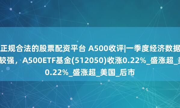 正规合法的股票配资平台 A500收评|一季度经济数据整体表现较强，A500ETF基金(512050)收涨0.22%_盛涨超_美国_后市