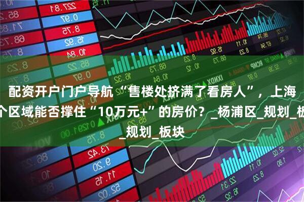 配资开户门户导航 “售楼处挤满了看房人”，上海这个区域能否撑住“10万元+”的房价？_杨浦区_规划_板块