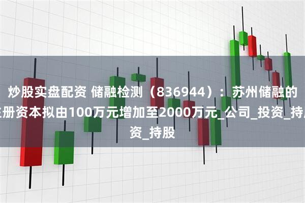 炒股实盘配资 储融检测（836944）：苏州储融的注册资本拟由100万元增加至2000万元_公司_投资_持股