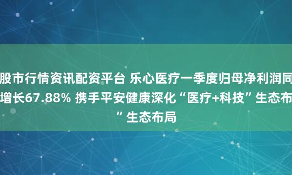 股市行情资讯配资平台 乐心医疗一季度归母净利润同比增长67.88% 携手平安健康深化“医疗+科技”生态布局