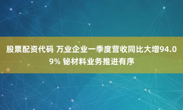 股票配资代码 万业企业一季度营收同比大增94.09% 铋材料业务推进有序