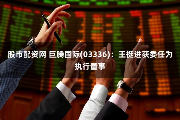 股市配资网 巨腾国际(03336)：王挺进获委任为执行董事