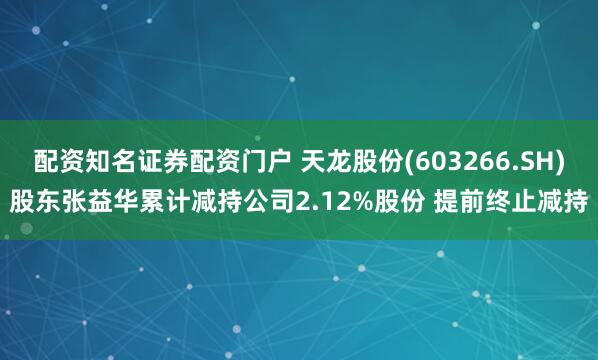 配资知名证券配资门户 天龙股份(603266.SH)股东张益华累计减持公司2.12%股份 提前终止减持