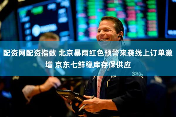 配资网配资指数 北京暴雨红色预警来袭线上订单激增 京东七鲜稳库存保供应
