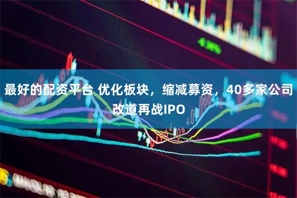 最好的配资平台 优化板块，缩减募资，40多家公司改道再战IPO