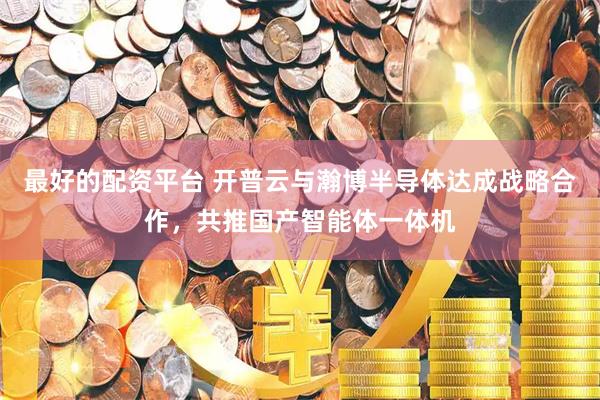 最好的配资平台 开普云与瀚博半导体达成战略合作，共推国产智能体一体机