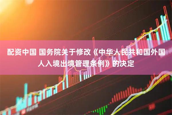 配资中国 国务院关于修改《中华人民共和国外国人入境出境管理条例》的决定