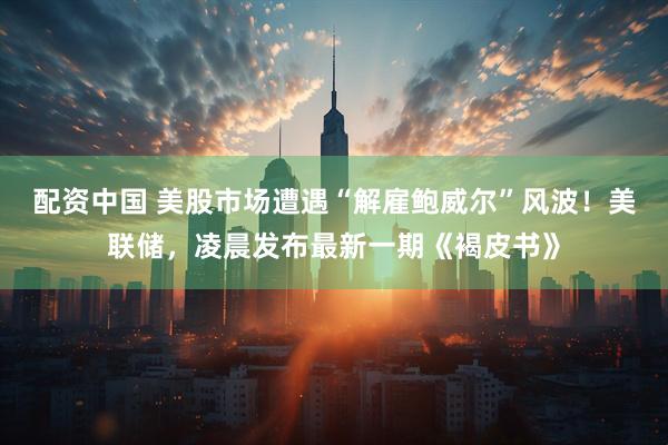 配资中国 美股市场遭遇“解雇鲍威尔”风波！美联储，凌晨发布最新一期《褐皮书》