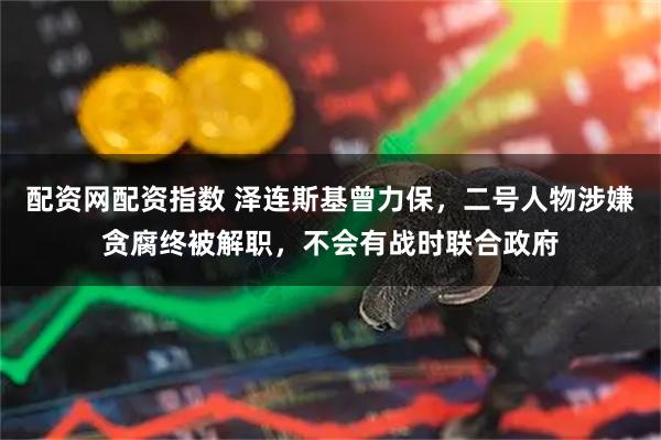 配资网配资指数 泽连斯基曾力保，二号人物涉嫌贪腐终被解职，不会有战时联合政府